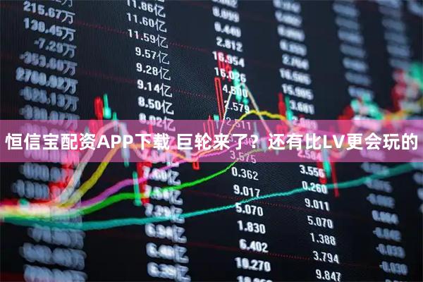 恒信宝配资APP下载 巨轮来了？还有比LV更会玩的