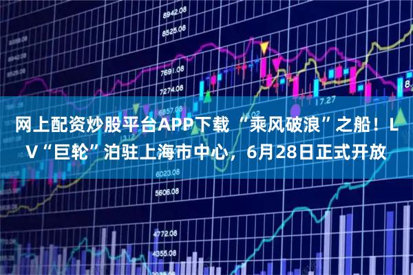网上配资炒股平台APP下载 “乘风破浪”之船！LV“巨轮”泊驻上海市中心，6月28日正式开放