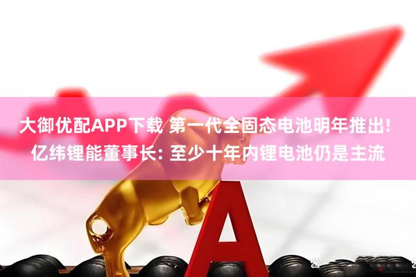 大御优配APP下载 第一代全固态电池明年推出! 亿纬锂能董事长: 至少十年内锂电池仍是主流