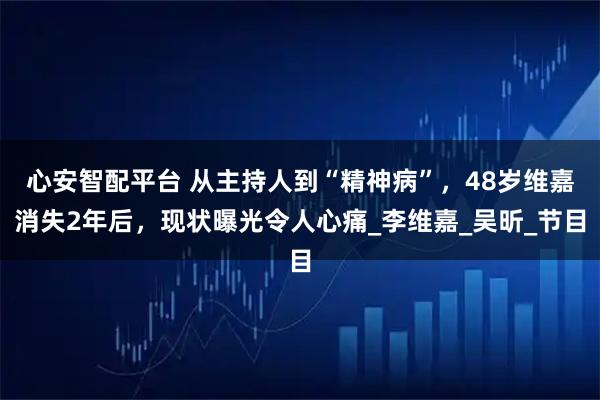 心安智配平台 从主持人到“精神病”，48岁维嘉消失2年后，现状曝光令人心痛_李维嘉_吴昕_节目
