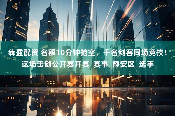 犇盈配资 名额10分钟抢空，千名剑客同场竞技！这场击剑公开赛开赛_赛事_静安区_选手