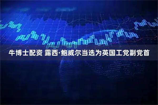 牛博士配资 露西·鲍威尔当选为英国工党副党首