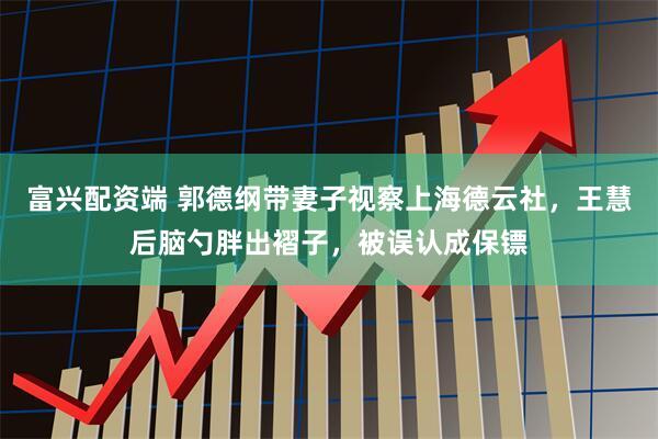 富兴配资端 郭德纲带妻子视察上海德云社，王慧后脑勺胖出褶子，被误认成保镖