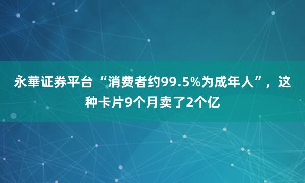 永華证券平台 “消费者约99.5%为成年人”，这种卡片9个月卖了2个亿