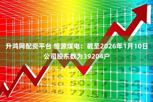 升鸿网配资平台 恒源煤电：截至2026年1月10日公司股东数为39204户