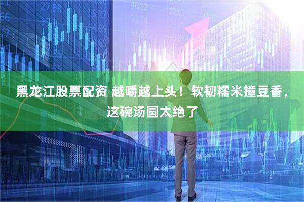 黑龙江股票配资 越嚼越上头！软韧糯米撞豆香，这碗汤圆太绝了