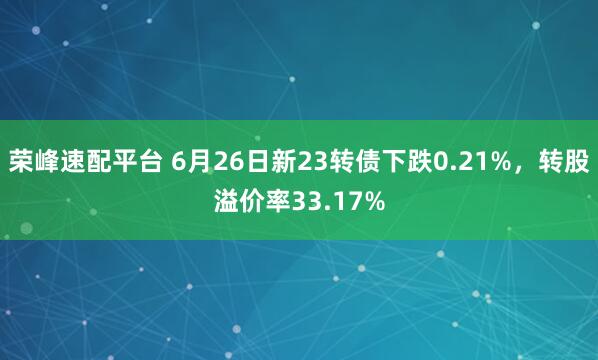 荣峰速配平台 6月26日新23转债下跌0.21%，转股溢价率33.17%