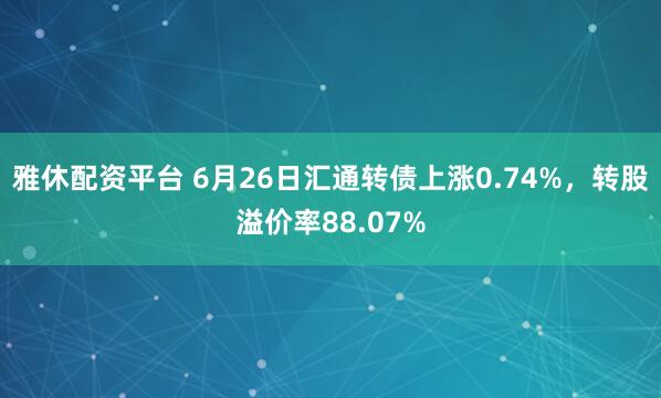 雅休配资平台 6月26日汇通转债上涨0.74%，转股溢价率88.07%