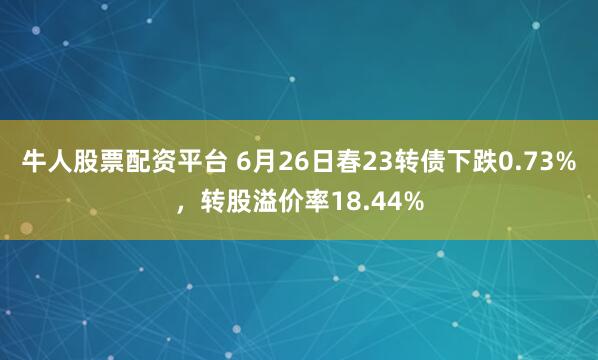 牛人股票配资平台 6月26日春23转债下跌0.73%，转股溢价率18.44%