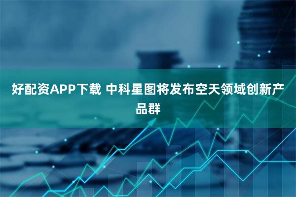 好配资APP下载 中科星图将发布空天领域创新产品群