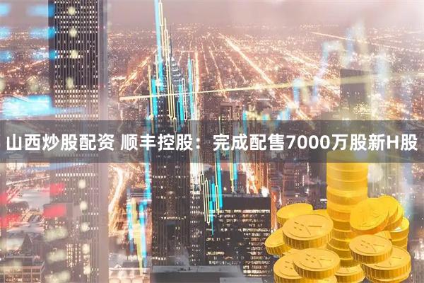 山西炒股配资 顺丰控股：完成配售7000万股新H股