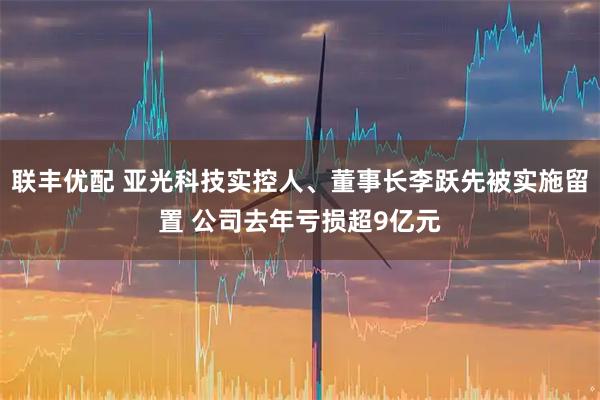 联丰优配 亚光科技实控人、董事长李跃先被实施留置 公司去年亏损超9亿元