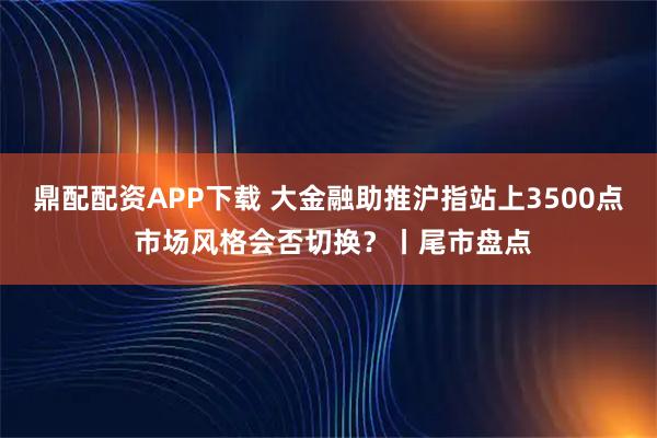 鼎配配资APP下载 大金融助推沪指站上3500点 市场风格会否切换？丨尾市盘点