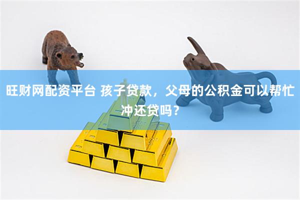 旺财网配资平台 孩子贷款，父母的公积金可以帮忙冲还贷吗？
