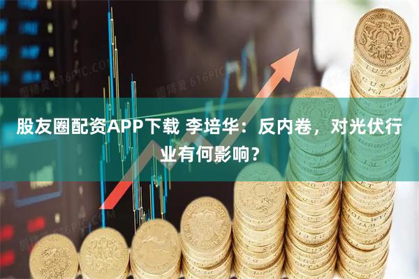 股友圈配资APP下载 李培华：反内卷，对光伏行业有何影响？