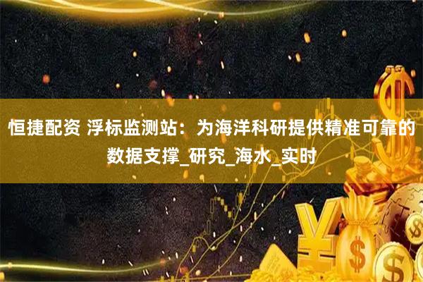 恒捷配资 浮标监测站：为海洋科研提供精准可靠的数据支撑_研究_海水_实时