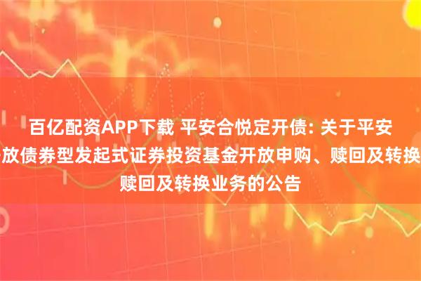 百亿配资APP下载 平安合悦定开债: 关于平安合悦定期开放债券型发起式证券投资基金开放申购、赎回及转换业务的公告