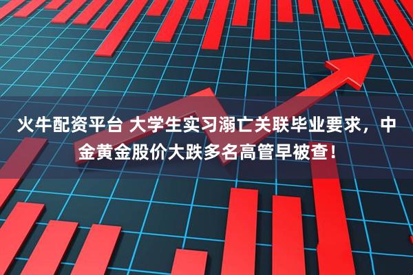 火牛配资平台 大学生实习溺亡关联毕业要求，中金黄金股价大跌多名高管早被查！