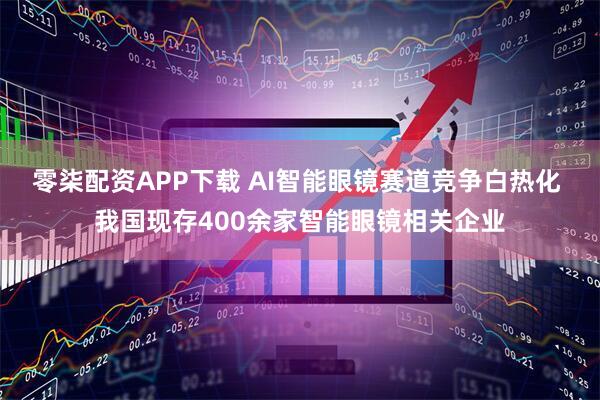 零柒配资APP下载 AI智能眼镜赛道竞争白热化 我国现存400余家智能眼镜相关企业