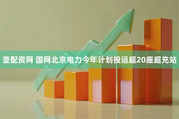 壹配资网 国网北京电力今年计划投运超20座超充站