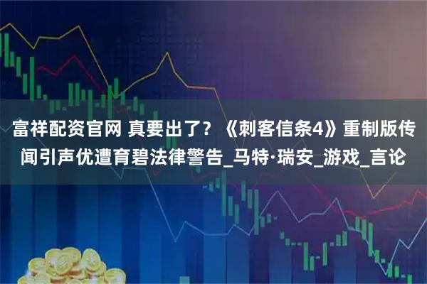 富祥配资官网 真要出了？《刺客信条4》重制版传闻引声优遭育碧法律警告_马特·瑞安_游戏_言论