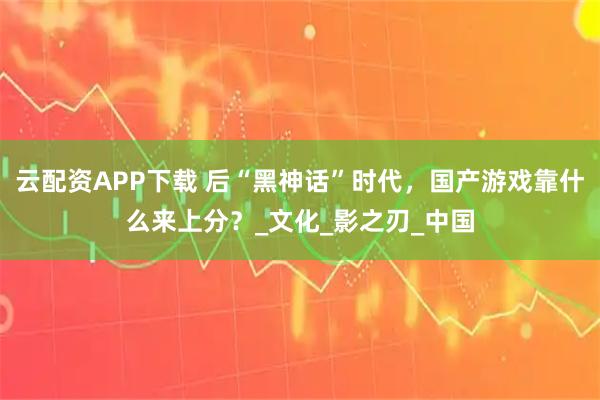 云配资APP下载 后“黑神话”时代，国产游戏靠什么来上分？_文化_影之刃_中国