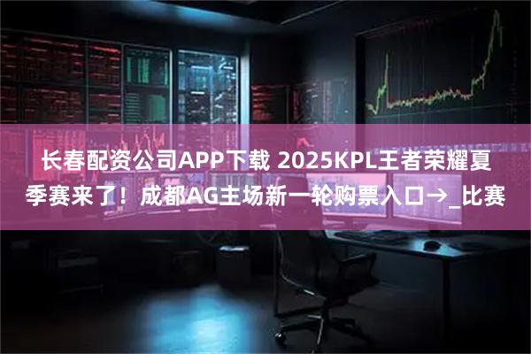 长春配资公司APP下载 2025KPL王者荣耀夏季赛来了！成都AG主场新一轮购票入口→_比赛
