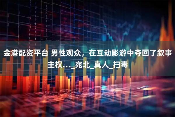 金港配资平台 男性观众，在互动影游中夺回了叙事主权…_宛北_真人_扫毒