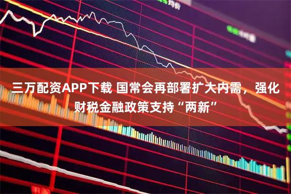 三万配资APP下载 国常会再部署扩大内需，强化财税金融政策支持“两新”