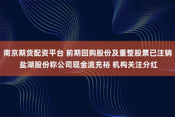 南京期货配资平台 前期回购股份及重整股票已注销 盐湖股份称公司现金流充裕 机构关注分红
